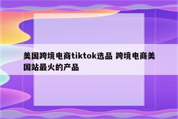 美国跨境电商tiktok选品 跨境电商美国站最火的产品