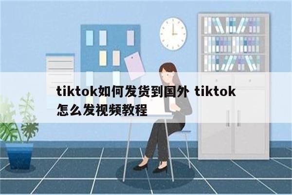 tiktok如何发货到国外 tiktok怎么发视频教程