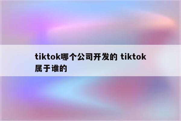 tiktok哪个公司开发的 tiktok属于谁的
