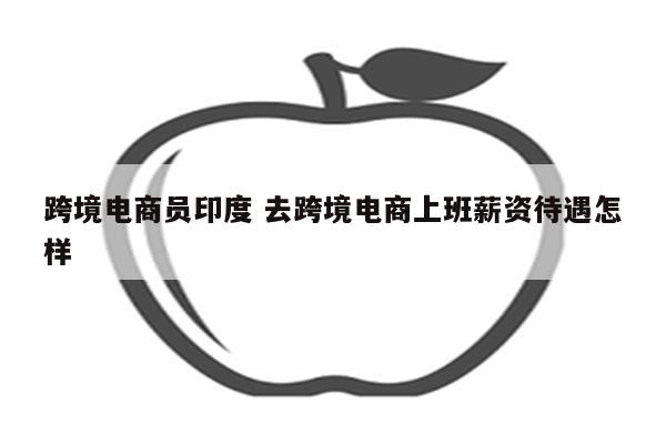 跨境电商员印度 去跨境电商上班薪资待遇怎样