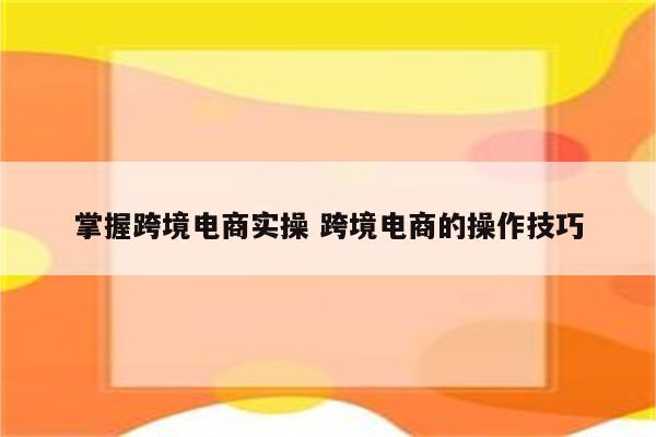 掌握跨境电商实操 跨境电商的操作技巧