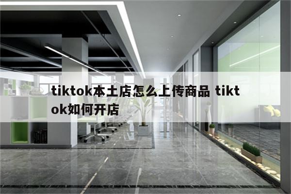 tiktok本土店怎么上传商品 tiktok如何开店