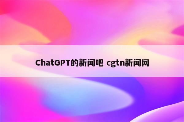 ChatGPT的新闻吧 cgtn新闻网