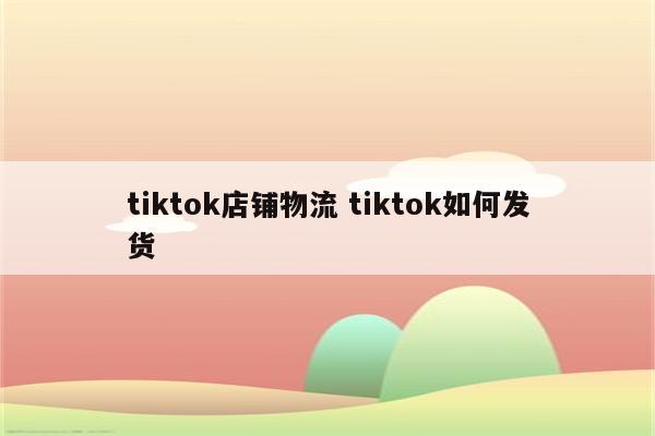 tiktok店铺物流 tiktok如何发货