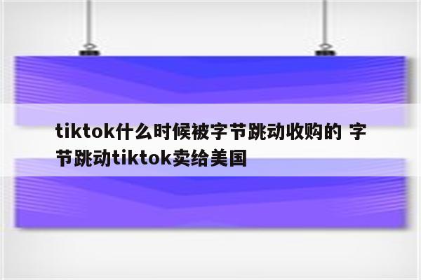 tiktok什么时候被字节跳动收购的 字节跳动tiktok卖给美国