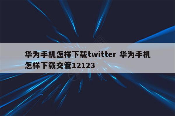 华为手机怎样下载twitter 华为手机怎样下载交管12123