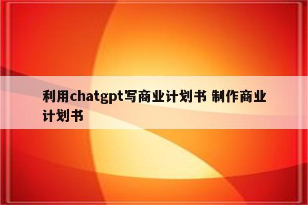 利用chatgpt写商业计划书 制作商业计划书
