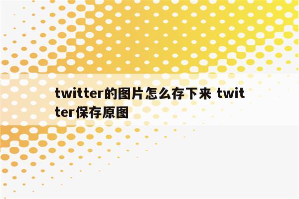 twitter的图片怎么存下来 twitter保存原图