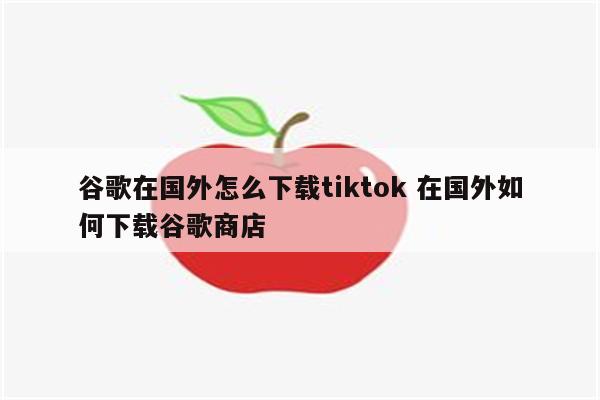 谷歌在国外怎么下载tiktok 在国外如何下载谷歌商店
