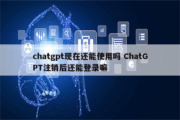 chatgpt现在还能使用吗 ChatGPT注销后还能登录嘛