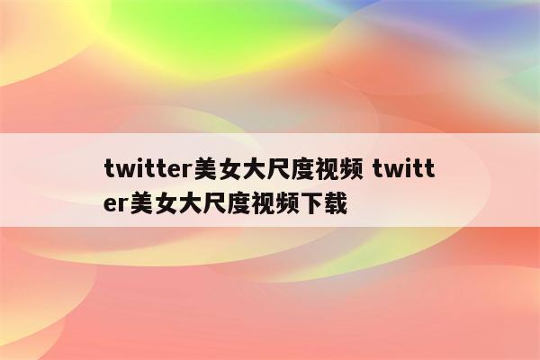 twitter美女大尺度视频 twitter美女大尺度视频下载