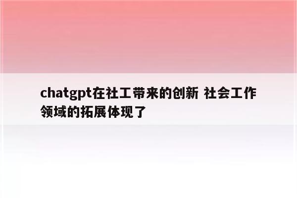 chatgpt在社工带来的创新 社会工作领域的拓展体现了