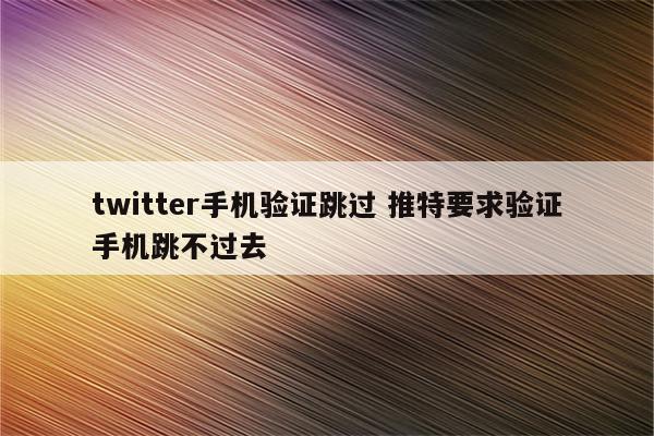 twitter手机验证跳过 推特要求验证手机跳不过去