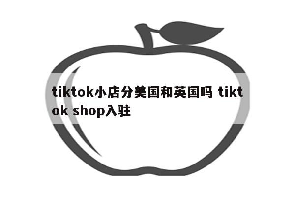 tiktok小店分美国和英国吗 tiktok shop入驻