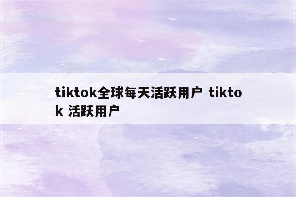 tiktok全球每天活跃用户 tiktok 活跃用户