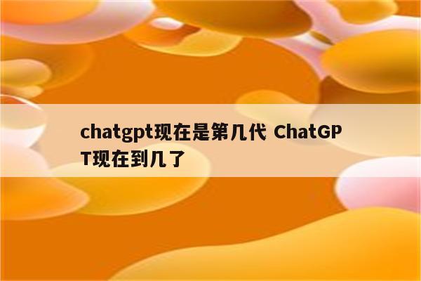 chatgpt现在是第几代 ChatGPT现在到几了
