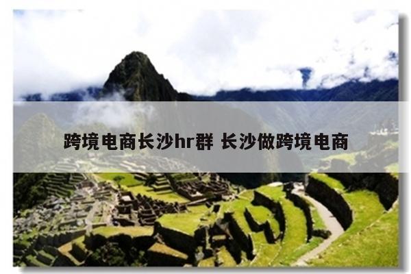 跨境电商长沙hr群 长沙做跨境电商