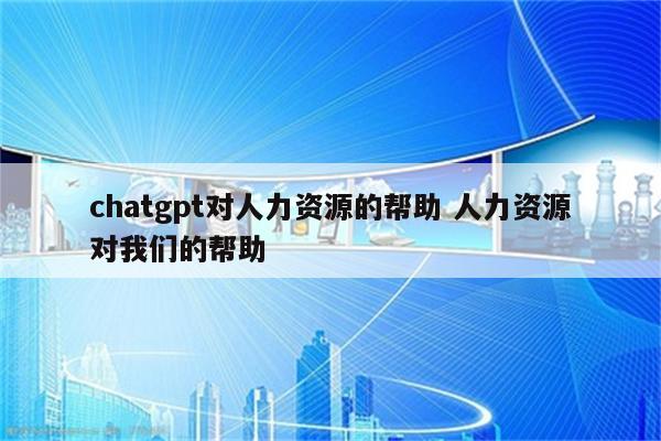 chatgpt对人力资源的帮助 人力资源对我们的帮助