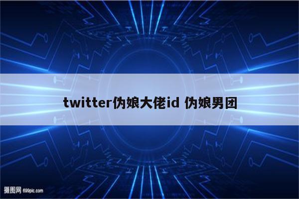 twitter伪娘大佬id 伪娘男团