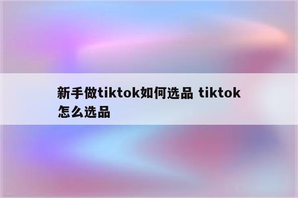 新手做tiktok如何选品 tiktok怎么选品
