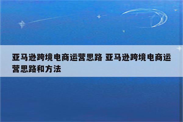亚马逊跨境电商运营思路 亚马逊跨境电商运营思路和方法