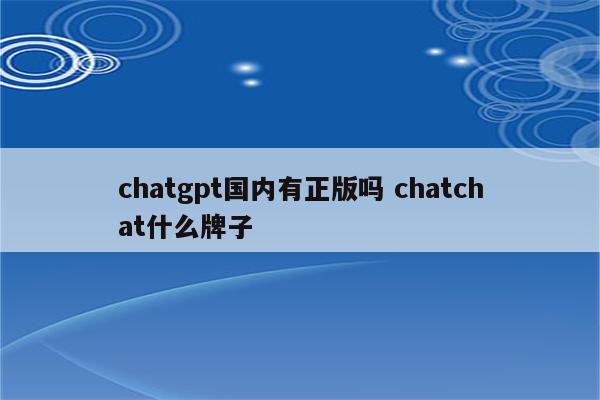 chatgpt国内有正版吗 chatchat什么牌子
