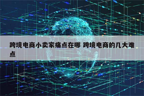 跨境电商小卖家痛点在哪 跨境电商的几大难点