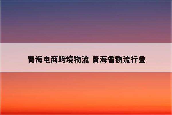 青海电商跨境物流 青海省物流行业
