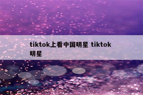 tiktok上看中国明星 tiktok 明星