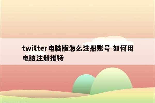 twitter电脑版怎么注册账号 如何用电脑注册推特