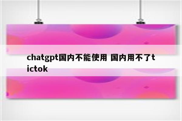 chatgpt国内不能使用 国内用不了tictok