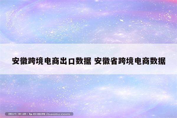 安徽跨境电商出口数据 安徽省跨境电商数据