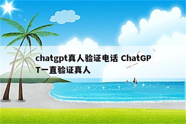 chatgpt真人验证电话 ChatGPT一直验证真人