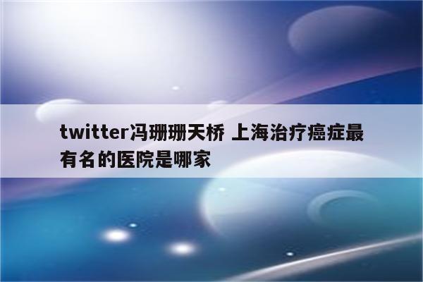 twitter冯珊珊天桥 上海治疗癌症最有名的医院是哪家