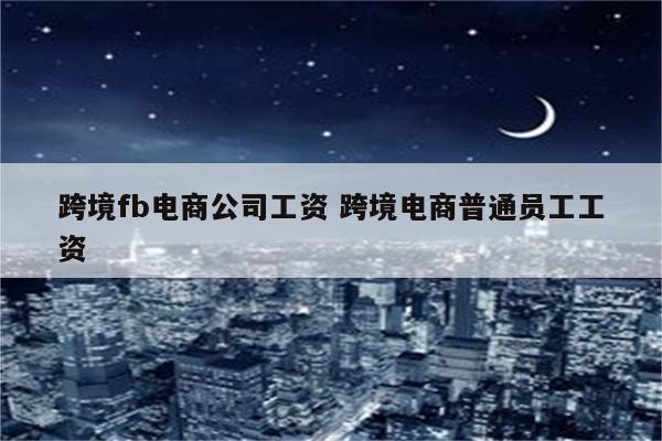 跨境fb电商公司工资 跨境电商普通员工工资