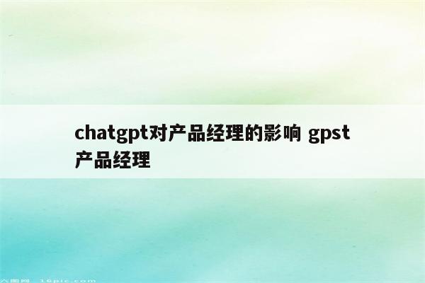 chatgpt对产品经理的影响 gpst产品经理