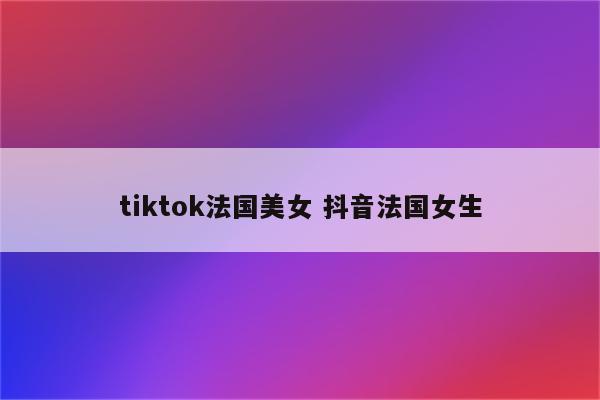 tiktok法国美女 抖音法国女生