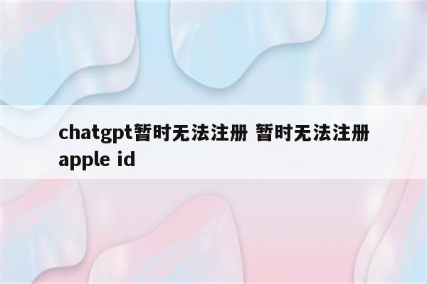 chatgpt暂时无法注册 暂时无法注册apple id