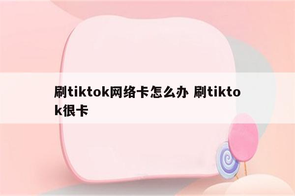 刷tiktok网络卡怎么办 刷tiktok很卡