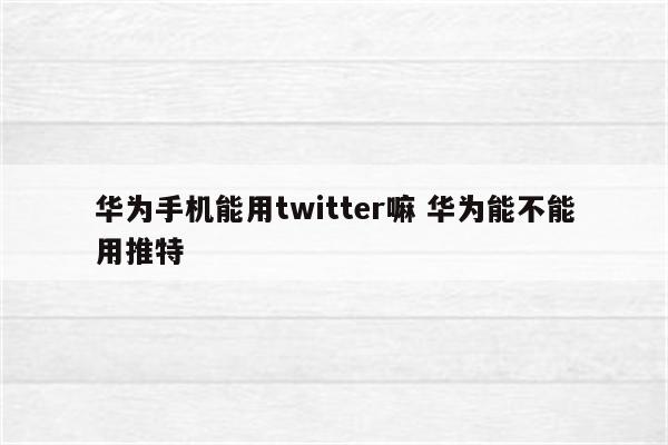 华为手机能用twitter嘛 华为能不能用推特