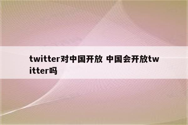twitter对中国开放 中国会开放twitter吗