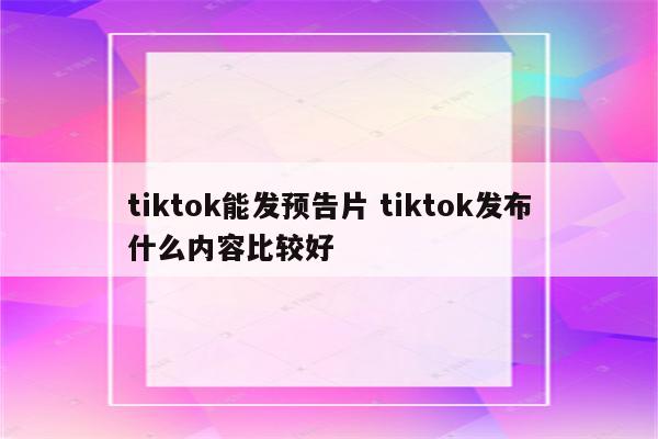 tiktok能发预告片 tiktok发布什么内容比较好