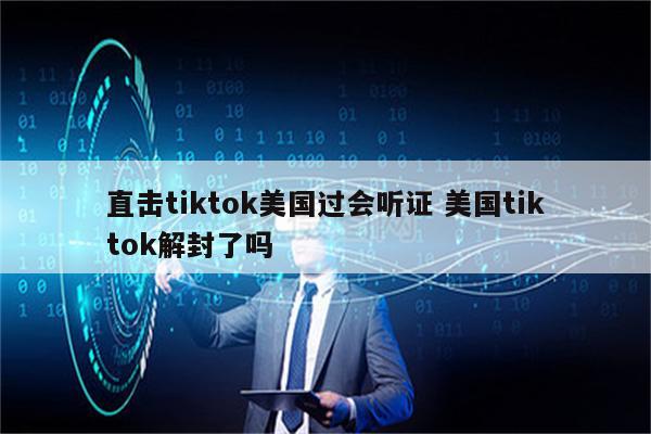 直击tiktok美国过会听证 美国tiktok解封了吗