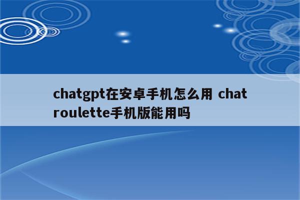 chatgpt在安卓手机怎么用 chatroulette手机版能用吗