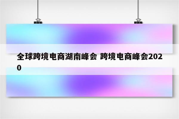 全球跨境电商湖南峰会 跨境电商峰会2020