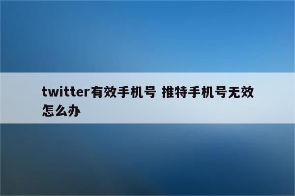 twitter有效手机号 推特手机号无效怎么办