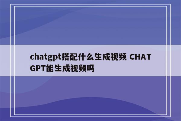 chatgpt搭配什么生成视频 CHATGPT能生成视频吗