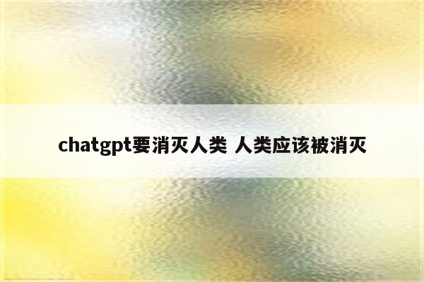 chatgpt要消灭人类 人类应该被消灭