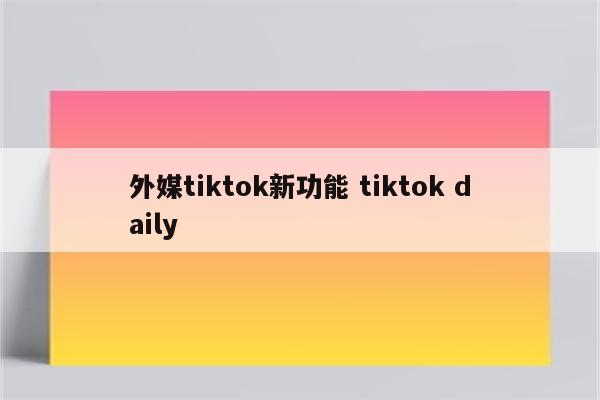 外媒tiktok新功能 tiktok daily