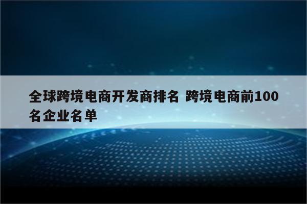 全球跨境电商开发商排名 跨境电商前100名企业名单